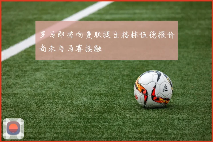 罗马即将向曼联提出格林伍德报价尚未与马赛接触