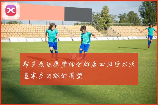 希罗表达愿望转会雄鹿回归密尔沃基家乡打球的渴望