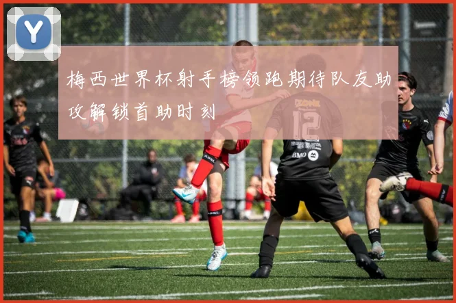 梅西世界杯射手榜领跑期待队友助攻解锁首助时刻