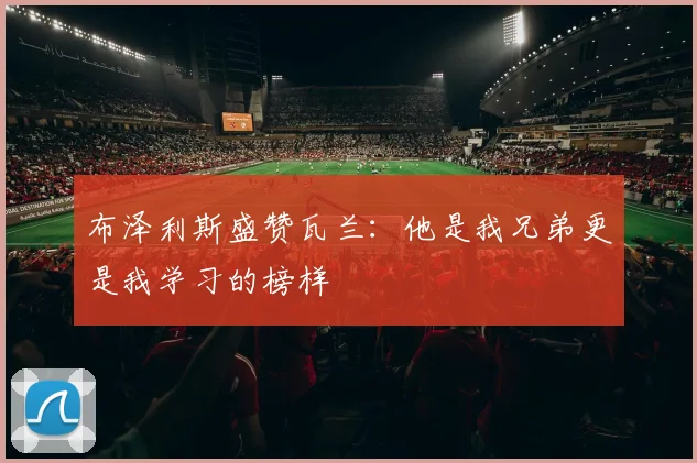 布泽利斯盛赞瓦兰：他是我兄弟更是我学习的榜样