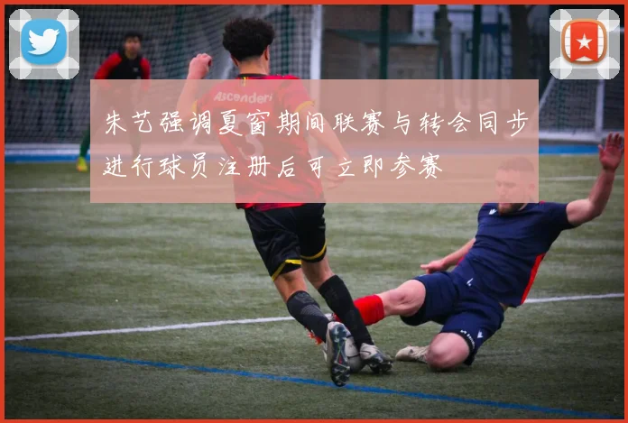 朱艺强调夏窗期间联赛与转会同步进行球员注册后可立即参赛