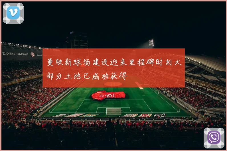 曼联新球场建设迎来里程碑时刻大部分土地已成功获得