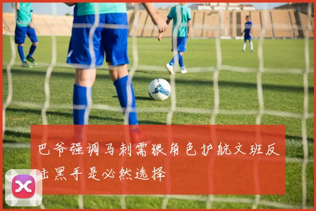 巴爷强调马刺需狠角色护航文班反击黑手是必然选择