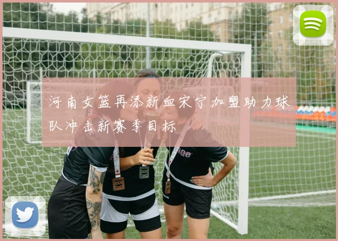 河南女篮再添新血宋宁加盟助力球队冲击新赛季目标