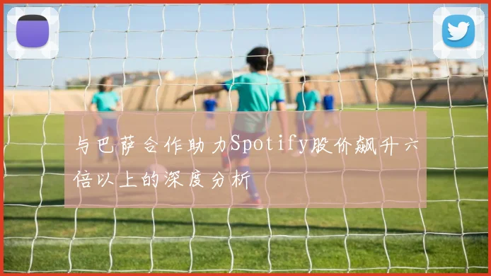 与巴萨合作助力Spotify股价飙升六倍以上的深度分析
