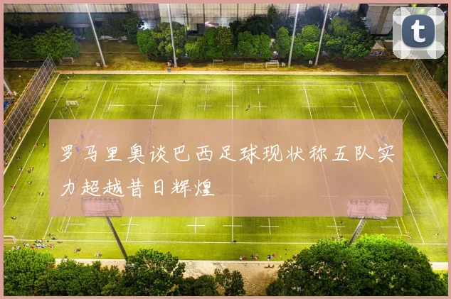罗马里奥谈巴西足球现状称五队实力超越昔日辉煌