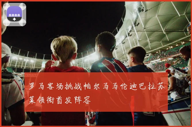 罗马客场挑战帕尔马马伦迪巴拉苏莱领衔首发阵容
