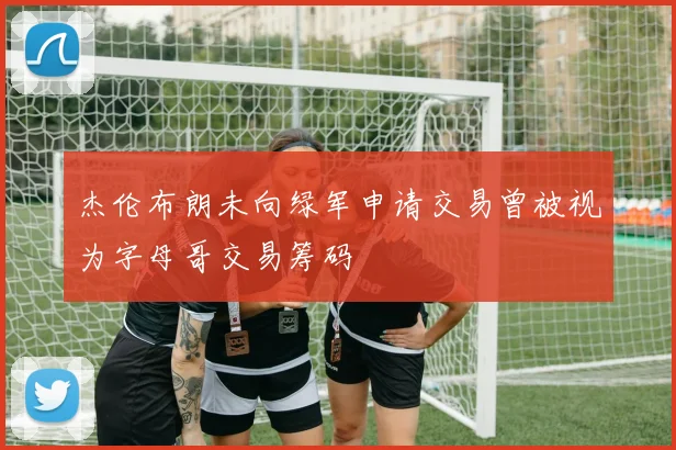 杰伦布朗未向绿军申请交易曾被视为字母哥交易筹码