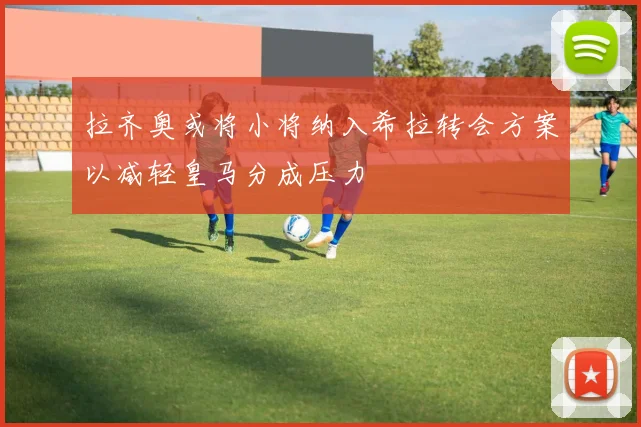 拉齐奥或将小将纳入希拉转会方案以减轻皇马分成压力