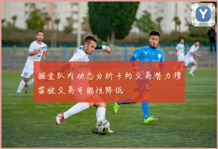 掘金队内动态分析卡约交易潜力穆雷被交易可能性降低